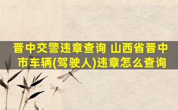 晋中交警违章查询 山西省晋中市车辆(驾驶人)违章怎么查询